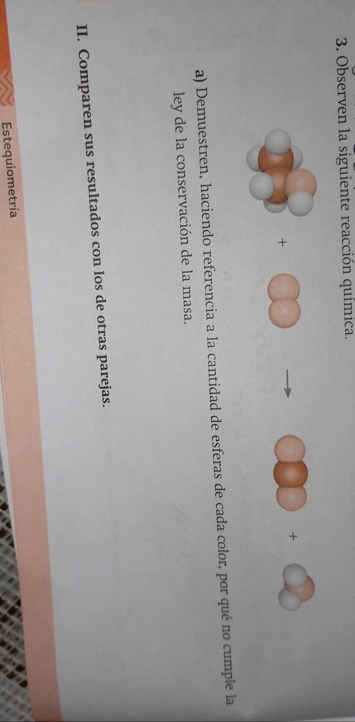 Observen la siguiente reacción química. 
+ 
+ 
a) Demuestren, haciendo referencia a la cantidad de esferas de cada color, por qué no cumple la 
ley de la conservación de la masa. 
II. Comparen sus resultados con los de otras parejas. 
Estequiometría