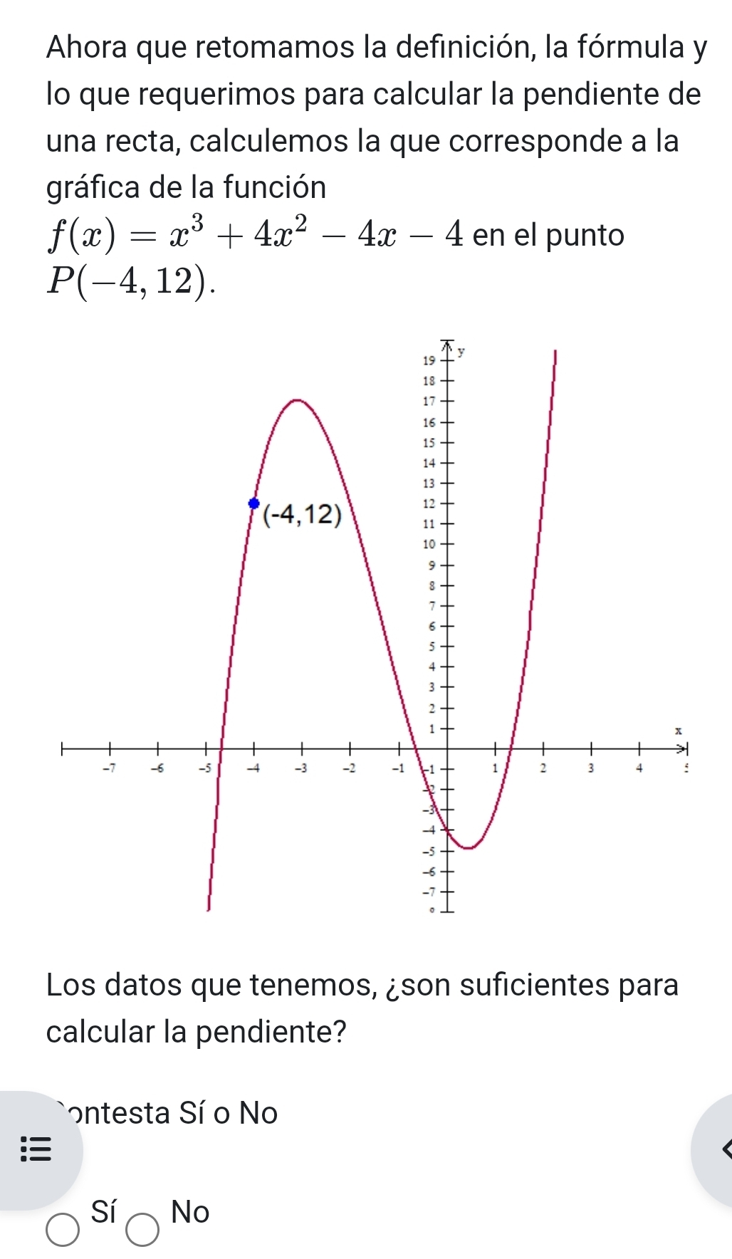 Ahora que retomamos la definición, la fórmula y
lo que requerimos para calcular la pendiente de
una recta, calculemos la que corresponde a la
gráfica de la función
f(x)=x^3+4x^2-4x-4 en el punto
P(-4,12).
Los datos que tenemos, ¿son suficientes para
calcular la pendiente?
ontesta Sí o No
Sí No