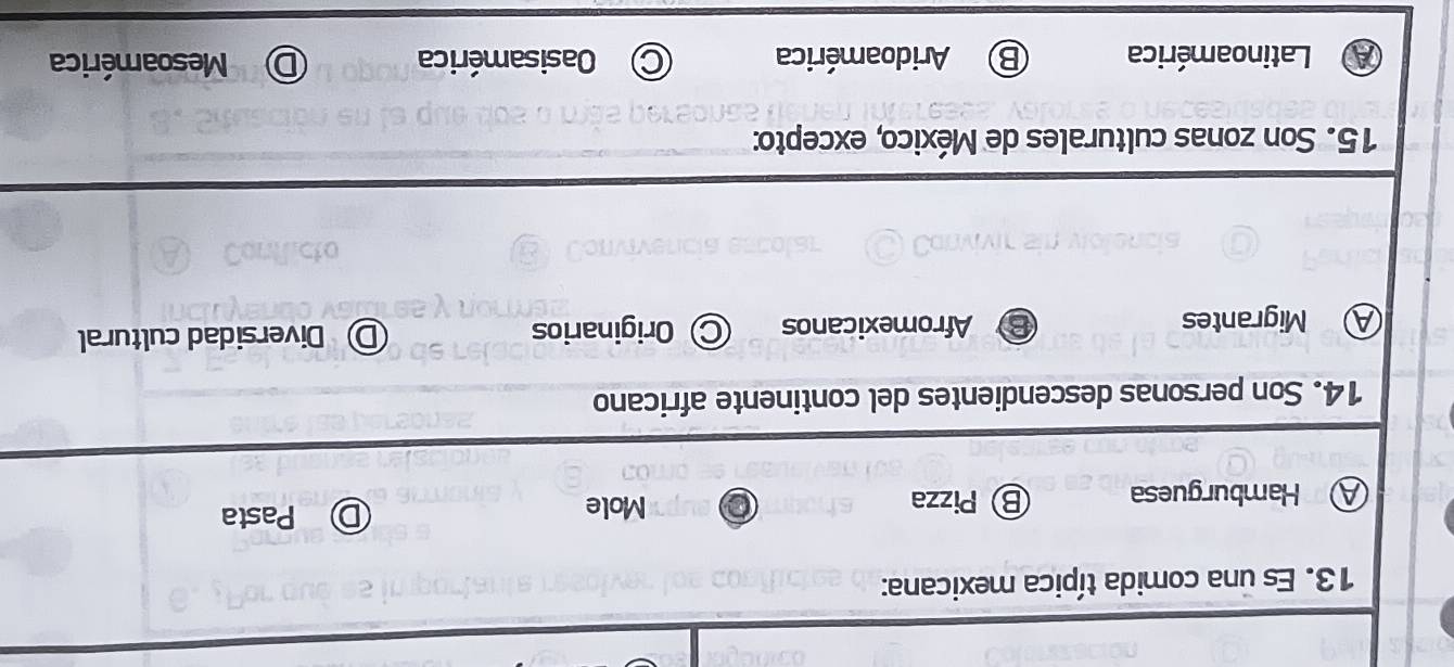 Es una comida típica mexicana:
A Hamburguesa ⑧ Pizza
Mole
Pasta
14. Son personas descendientes del continente africano
A Migrantes Afromexicanos Originarios D Diversidad cultural
15. Son zonas culturales de México, excepto:
Latinoamérica Aridoamérica Oasisamérica Mesoamérica