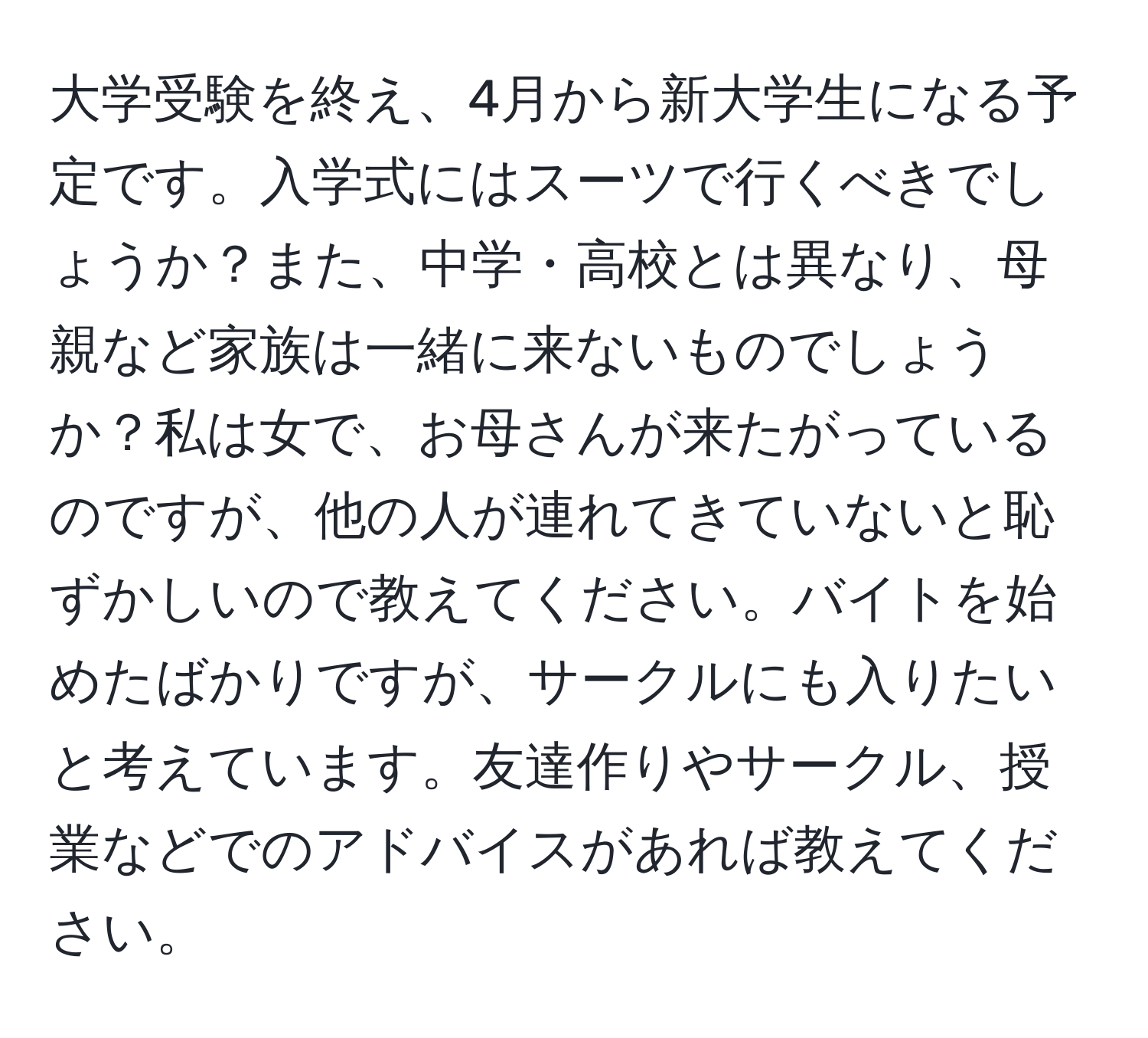 大学受験を終え、4月から新大学生になる予定です。入学式にはスーツで行くべきでしょうか？また、中学・高校とは異なり、母親など家族は一緒に来ないものでしょうか？私は女で、お母さんが来たがっているのですが、他の人が連れてきていないと恥ずかしいので教えてください。バイトを始めたばかりですが、サークルにも入りたいと考えています。友達作りやサークル、授業などでのアドバイスがあれば教えてください。