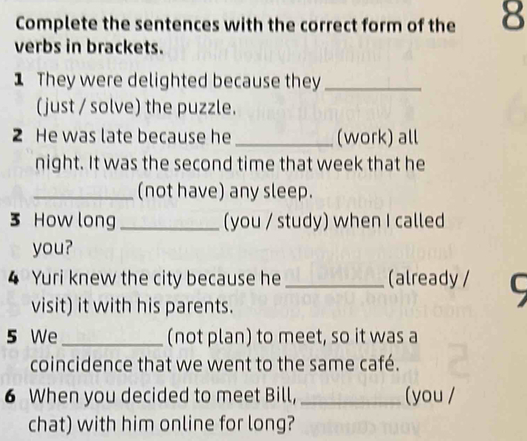 Complete the sentences with the correct form of the 8
verbs in brackets. 
1 They were delighted because they_ 
(just / solve) the puzzle. 
2 He was late because he _(work) all 
night. It was the second time that week that he 
_(not have) any sleep. 
3 How long _(you / study) when I called 
you? 
4 Yuri knew the city because he _(already / C 
visit) it with his parents. 
5 We _(not plan) to meet, so it was a 
coincidence that we went to the same café. 
6 When you decided to meet Bill, _(you / 
chat) with him online for long?