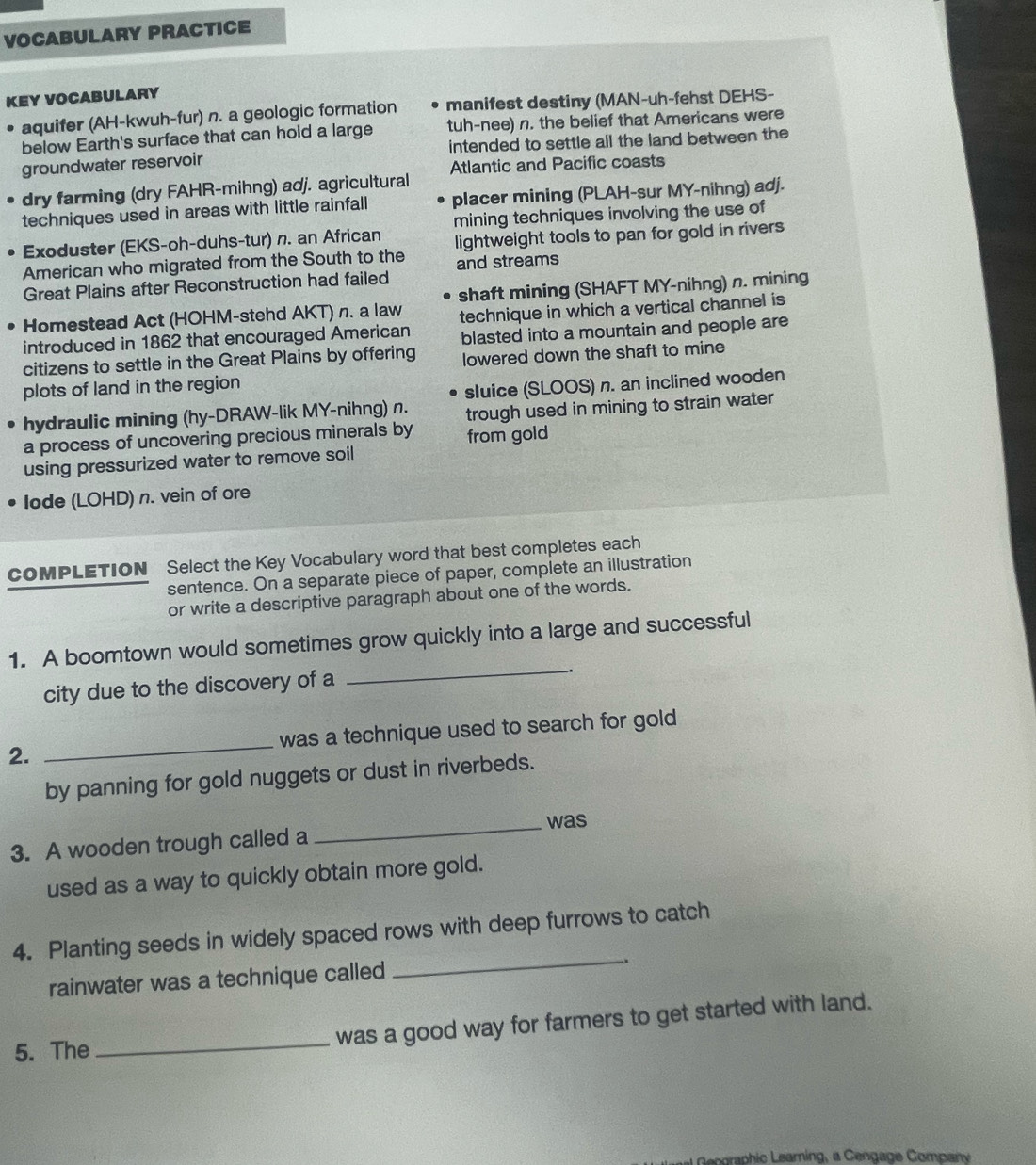 VOCABULARY PRACTICE 
KEY VOCABULARY 
aquifer (AH-kwuh-fur) n. a geologic formation manifest destiny (MAN-uh-fehst DEHS- 
below Earth's surface that can hold a large tuh-nee) n. the belief that Americans were 
groundwater reservoir intended to settle all the land between the 
Atlantic and Pacific coasts 
dry farming (dry FAHR-mihng) adj. agricultural 
techniques used in areas with little rainfall placer mining (PLAH-sur MY-nihng) adj. 
mining techniques involving the use of 
Exoduster (EKS-oh-duhs-tur) n. an African 
American who migrated from the South to the lightweight tools to pan for gold in rivers 
Great Plains after Reconstruction had failed and streams 
shaft mining (SHAFT MY-nihng) n. mining 
Homestead Act (HOHM-stehd AKT) n. a law 
introduced in 1862 that encouraged American technique in which a vertical channel is 
blasted into a mountain and people are 
citizens to settle in the Great Plains by offering lowered down the shaft to mine 
plots of land in the region 
hydraulic mining (hy-DRAW-lik MY-nihng) n. sluice (SLOOS) n. an inclined wooden 
a process of uncovering precious minerals by trough used in mining to strain water 
from gold 
using pressurized water to remove soil 
Iode (LOHD) n. vein of ore 
COMPLETION Select the Key Vocabulary word that best completes each 
sentence. On a separate piece of paper, complete an illustration 
or write a descriptive paragraph about one of the words. 
1. A boomtown would sometimes grow quickly into a large and successful 
city due to the discovery of a 
_ 
2. _was a technique used to search for gold 
by panning for gold nuggets or dust in riverbeds. 
_was 
3. A wooden trough called a 
used as a way to quickly obtain more gold. 
4. Planting seeds in widely spaced rows with deep furrows to catch 
rainwater was a technique called 
_ 
was a good way for farmers to get started with land. 
5. The 
_ 
Rngraphic Leamning, a Cengage Company