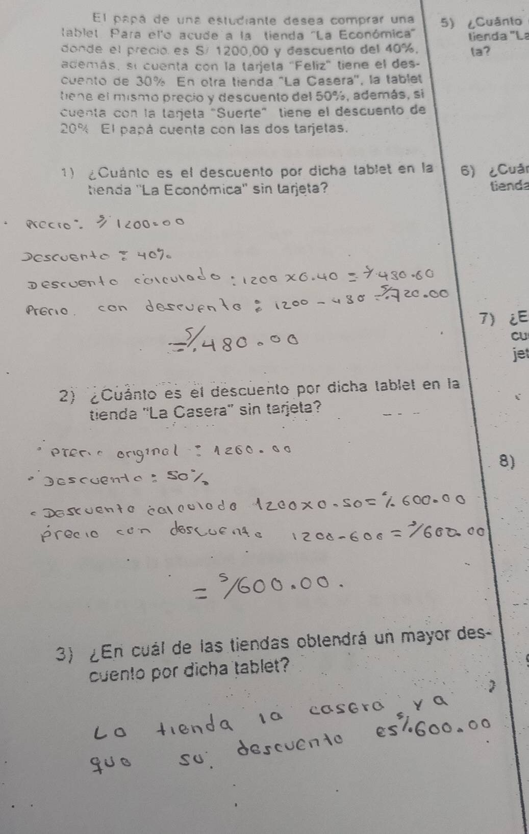 El papá de una estudiante desea comprar una 5) ८Cuânto 
tablet Para el'o acude a la tienda "La Económica' lienda "La 
donde el precio es S/ 1200,00 y descuento del 40%, ta? 
además, sí cuenta con la tarjeta "Feliz' tiene el des- 
cuento de 30% En otra tienda "La Casera', la tablel 
tene el mismo precio y descuento del 50%, además, si 
cuenta con la larjela "Suerte" tiene el descuento de
20% El papá cuenta con las dos tarjetas. 
1) ¿Cuánto es el descuento por dicha tablet en la 6) ¿Cuản 
tenda ''La Económica'' sin larjeta? tiend 
7)¿E 
cU 
jet 
2) '¿Cuánto es el descuento por dicha tablet en la 
tienda ''La Casera' sin tarjeta? 
8) 
3) ¿En cuál de las tiendas oblendrá un mayor des 
cuento por dicha tablet?