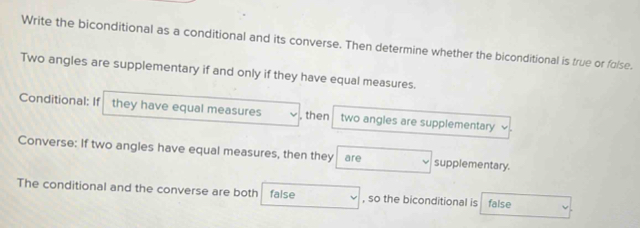 Write the biconditional as a conditional and its converse. Then determine whether the biconditional is true or folse. 
Two angles are supplementary if and only if they have equal measures. 
Conditional: If they have equal measures , then two angles are supplementary 
Converse: If two angles have equal measures, then they are supplementary. 
The conditional and the converse are both false , so the biconditional is false