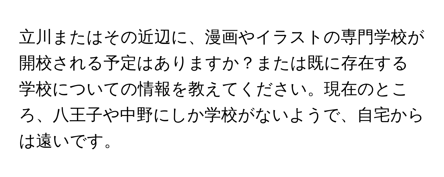 立川またはその近辺に、漫画やイラストの専門学校が開校される予定はありますか？または既に存在する学校についての情報を教えてください。現在のところ、八王子や中野にしか学校がないようで、自宅からは遠いです。