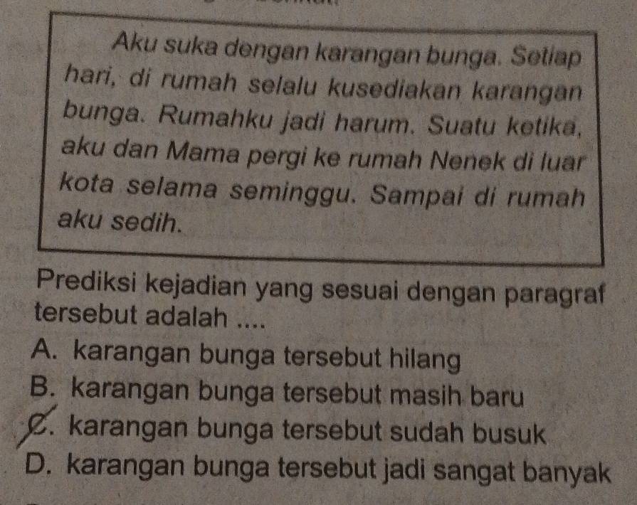 Aku suka dengan karangan bunga. Setiap
hari, di rumah selalu kusediakan karangan
bunga. Rumahku jadi harum. Suatu ketika,
aku dan Mama pergi ke rumah Nenek di luar
kota selama seminggu. Sampai di rumah
aku sedih.
Prediksi kejadian yang sesuai dengan paragraf
tersebut adalah ....
A. karangan bunga tersebut hilang
B. karangan bunga tersebut masih baru
C. karangan bunga tersebut sudah busuk
D. karangan bunga tersebut jadi sangat banyak