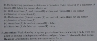 In the following questions, a statement of assertion (A) is followed by a statement of
reason (R). Mark the correct choice as:
(a) Both assertion (A) and reason (R) are true and reason (R) is the correct
explanation of assertion (A).
(b) Both assertion (A) and reason (R) are true but reason (R) is not the correct
explanation of assertion (A)
(c) Assertion (A) is true but reason (R) is false.
(d) Assertion (A) is false but reason (R) is true.
14.Assertion: Work done by or against gravitational force in moving a body from one
point to another is independent of the actual path followed between the two points.
Reason: Gravitational forces are conservative forces.