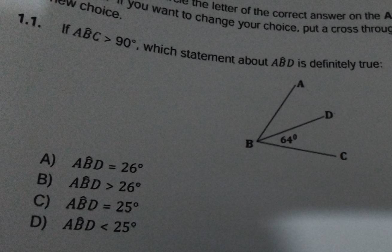 lew choice.
we the letter of the correct answer on the A
" you want to change your choice, put a cross throug
1.1. If Ahat BC>90° , which statement about Awidehat BD is definitely true:
A) Ahat BD=26°
B) Ahat BD>26°
C) Awidehat BD=25°
D) Ahat BD<25°