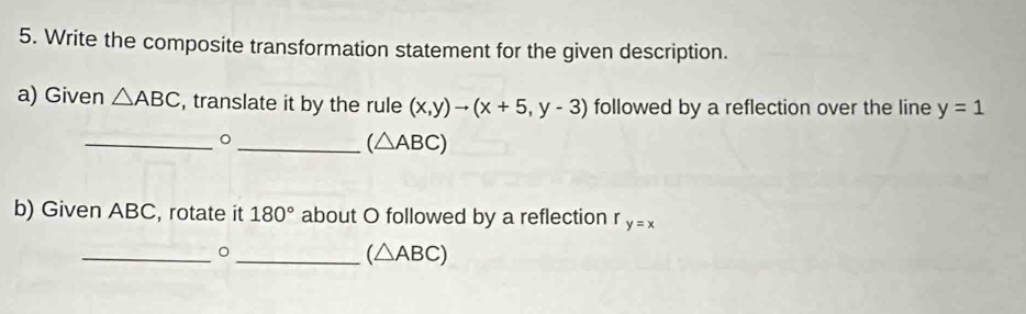 Write the composite transformation statement for the given description. 
a) Given △ ABC , translate it by the rule (x,y)to (x+5,y-3) followed by a reflection over the line y=1
__。
(△ ABC)
b) Given ABC, rotate it 180° about O followed by a reflection r y=x
_。 
_ (△ ABC)