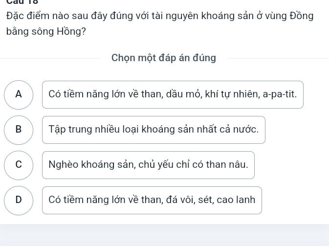 Cau Tổ
Đặc điểm nào sau đây đúng với tài nguyên khoáng sản ở vùng Đồng
bằng sông Hồng?
Chọn một đáp án đúng
A Có tiềm năng lớn về than, dầu mỏ, khí tự nhiên, a-pa-tit.
B Tập trung nhiều loại khoáng sản nhất cả nước.
C Nghèo khoáng sản, chủ yếu chỉ có than nâu.
D Có tiềm năng lớn về than, đá vôi, sét, cao lanh