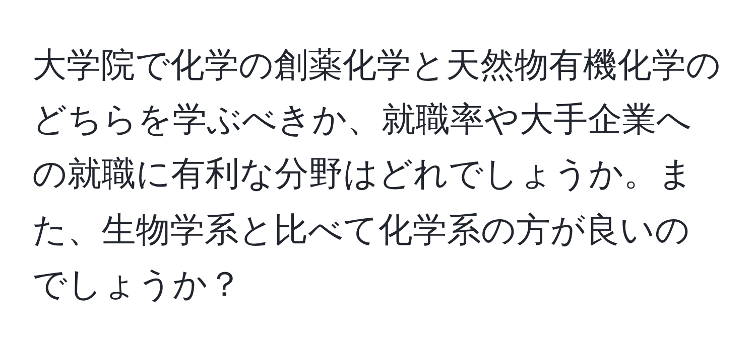 大学院で化学の創薬化学と天然物有機化学のどちらを学ぶべきか、就職率や大手企業への就職に有利な分野はどれでしょうか。また、生物学系と比べて化学系の方が良いのでしょうか？