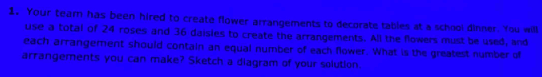 Your team has been hired to create flower arrangements to decorate tables at a school dinner. You will 
use a total of 24 roses and 36 daisies to create the arrangements. All the flowers must be used, and 
each arrangement should contain an equal number of each flower. What is the greatest number of 
arrangements you can make? Sketch a diagram of your solution.