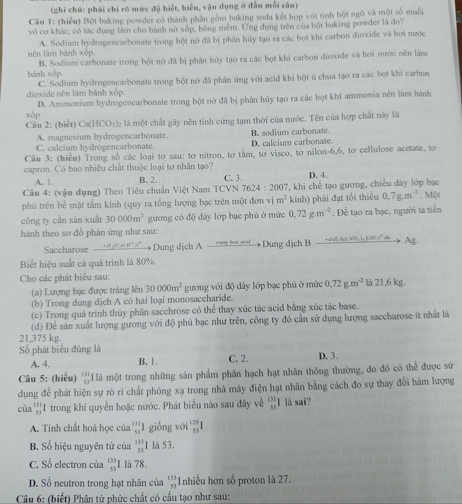 (ghi chú: phải chỉ rõ mức độ biết, hiểu, vận dụng ở đầu mỗi câu)
Câu 1: (hiểu) Bột baking powder có thành phần gồm baking soda kết hợp với tinh bột ngô và một số muối
vô cơ khác, có tác dụng làm cho bánh nở xốp, bông mềm. Ứng dụng trên của bột baking powder là do?
A. Sodium hydrogencarbonate trong bột nở đã bị phân hủy tạo ra các bọt khí carbon dioxide và hơi nước
nên làm bánh xốp.
B. Sodium carbonate trong bột nở đã bị phân hủy tạo ra các bọt khí carbon dioxide và hơi nước nên làm
bánh xốp.
C. Sodium hydrogencarbonate trong bột nở đã phản ứng với acid khi bột ủ chua tạo ra các bọt khí carbon
dioxide nên làm bánh xốp.
D. Ammonium hydrogencarbonate trong bột nở đã bị phân hủy tạo ra các bọt khí ammonia nên làm bánh
Xhat OJ `
Câu 2: (biết) Ca(HCO_3): 02 là một chất gây nên tính cứng tạm thời của nước. Tên của hợp chất này là
A. magnesium hydrogencarbonate. B. sodium carbonate.
C. calcium hydrogencarbonate. D. calcium carbonate.
Câu 3: (hiểu) Trong số các loại tơ sau: tơ nitron, tơ tằm, tơ visco, tơ nilon-6,6, tơ cellulose acetate, tơ
capron. Có bao nhiêu chất thuộc loại tơ nhân tạo?
A. 1. B. 2.
C. 3. D. 4.
Câu 4: (vận dụng) Theo Tiêu chuẩn Việt Nam TCVN 7624:2007 T, khi chế tạo gương, chiều dày lớp bạc
phủ trên bề mặt tấm kính (quy ra tổng lượng bạc trên một đơn vị m^2 kính) phải đạt tối thiểu 0,7g.m^(-2). Một
công ty cần sản xuất 30000m^2 gương có độ dày lớp bạc phủ ở mức 0,72g.m^(-2). Để tạo ra bạc, người ta tiến
hành theo sơ đồ phản ứng như sau:
Saccharose +H₂C _ );xtH → Dung dịch A _ trung hoa acid Dung dịch B +dd[Ag(NH_3)_2]OH;t^0du A σ.
Biết hiệu suất cả quá trình là 80%.
Cho các phát biểu sau:
(a) Lượng bạc được tráng lên 30000m^2 gương với độ dày lớp bạc phủ ở mức 0,72g.m^(-2) là 21,6 kg.
(b) Trong dung dịch A có hai loại monosaccharide.
(c) Trong quá trình thủy phân sacchrose có thể thay xúc tác acid bằng xúc tác base.
(d) Để sản xuất lượng gương với độ phủ bạc như trên, công ty đó cần sử dụng lượng saccharose ít nhất là
21,375 kg.
Số phát biểu đúng là
C. 2.
A. 4. B. 1. D. 3.
Câu 5: (hiểu) beginarrayr 131 53 endarray là một trong những sản phẩm phân hạch hạt nhân thông thường, do đó có thể được sử
dụng để phát hiện sự rò ri chất phóng xạ trong nhà máy điện hạt nhân bằng cách đo sự thay đồi hàm lượng
của beginarrayr 131 53endarray trong khí quyển hoặc nước. Phát biểu nào sau đây về _(53)^(131)I là sai?
A. Tính chất hoá học của beginarrayr 131 53endarray I giống với beginarrayr 129 53 endarray
B. Số hiệu nguyên tử của beginarrayr 133 53endarray là 53.
C. Số electron của beginarrayr 133 53endarray I là 78.
D. Số neutron trong hạt nhân của beginarrayr 133 53 endarray Inhiều hơn số proton là 27.
Câu 6: (biết) Phân tử phức chất có cấu tạo như sau: