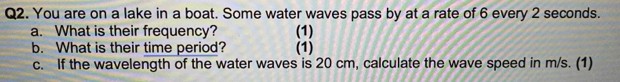 You are on a lake in a boat. Some water waves pass by at a rate of 6 every 2 seconds. 
a. What is their frequency? (1) 
b. What is their time period? (1) 
c. If the wavelength of the water waves is 20 cm, calculate the wave speed in m/s. (1)