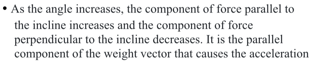 As the angle increases, the component of force parallel to 
the incline increases and the component of force 
perpendicular to the incline decreases. It is the parallel 
component of the weight vector that causes the acceleration