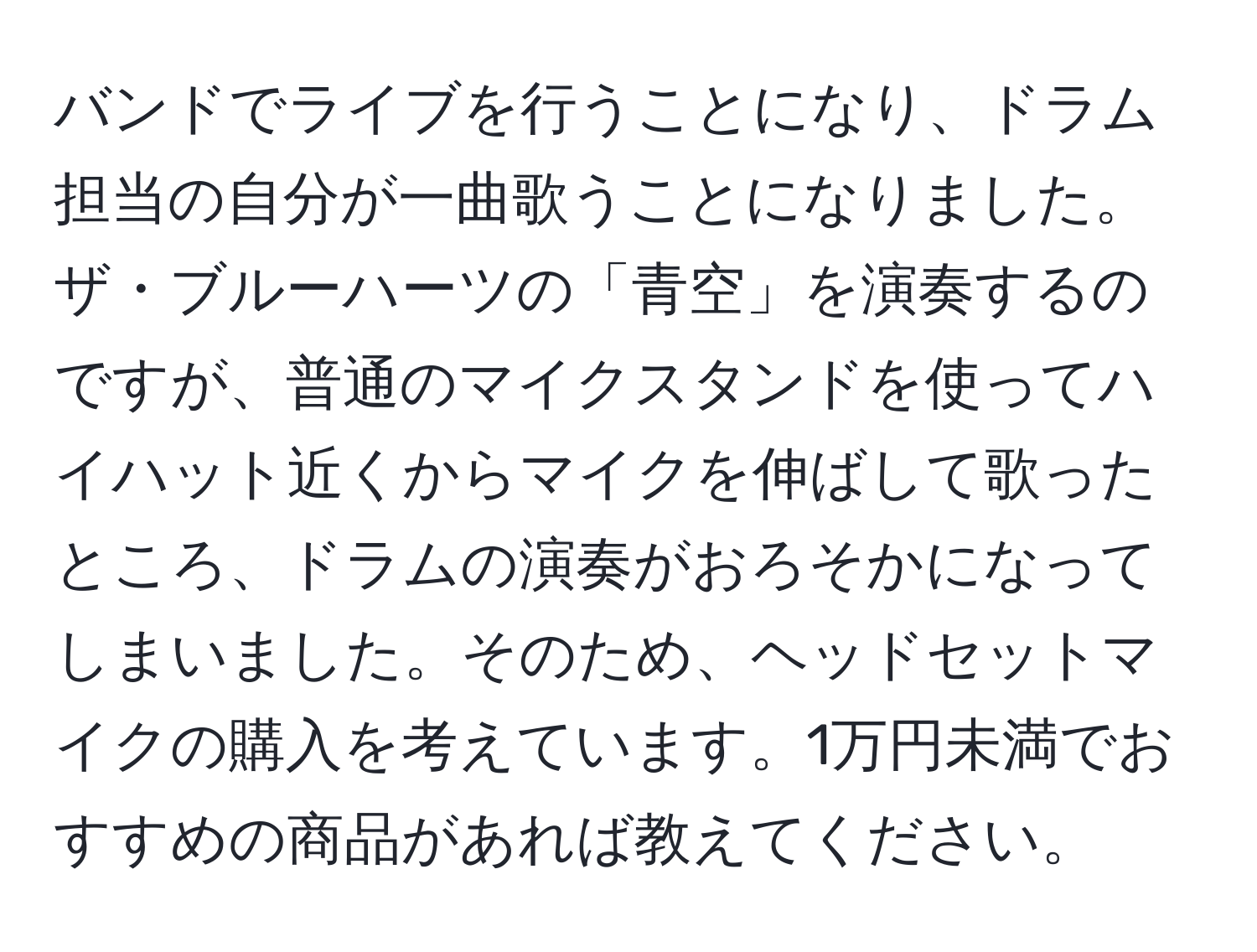 バンドでライブを行うことになり、ドラム担当の自分が一曲歌うことになりました。ザ・ブルーハーツの「青空」を演奏するのですが、普通のマイクスタンドを使ってハイハット近くからマイクを伸ばして歌ったところ、ドラムの演奏がおろそかになってしまいました。そのため、ヘッドセットマイクの購入を考えています。1万円未満でおすすめの商品があれば教えてください。