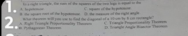 In a right triangle, the sum of the squares of the two legs is equal to the
1. A. hypotenuse. C. square of the hypotenuse.
B. the square root of the hypotenuse. D. the measure of the right angle.
What theorem will you use to find the diagonal of a 10 cm by 8 cm rectangle?
A. Right Triangle Proportionality Theorem C. Triangle Proportionality Theorem
2 B. Pythagorean Theorem D. Triangle Angle Bisector Theorem