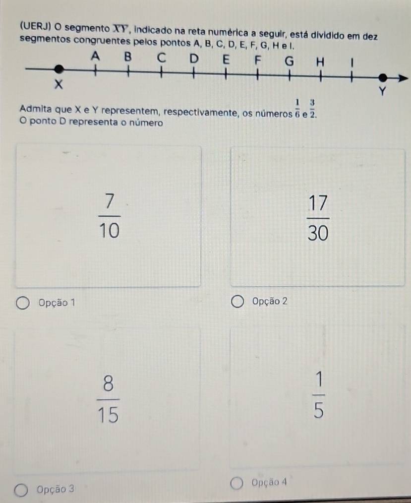 (UERJ) O segmento XY, indicado na reta numérica a seguir, está dividido em dez
segmentos congruentes pelos pontos A, B, C, D, E, F, G, H e 
Admita que X e Y representem, respectivamente, os números  1/6  e  3/2 .. 
O ponto D representa o número
 7/10 
 17/30 
Opção 1 Opção 2
 8/15 
 1/5 
Opção 3 Opção 4