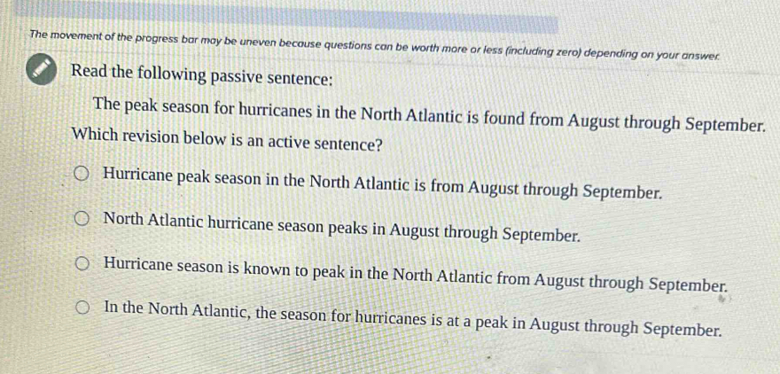 The movement of the progress bar may be uneven because questions can be worth more or less (including zero) depending on your answer
Read the following passive sentence:
The peak season for hurricanes in the North Atlantic is found from August through September.
Which revision below is an active sentence?
Hurricane peak season in the North Atlantic is from August through September.
North Atlantic hurricane season peaks in August through September.
Hurricane season is known to peak in the North Atlantic from August through September.
In the North Atlantic, the season for hurricanes is at a peak in August through September.