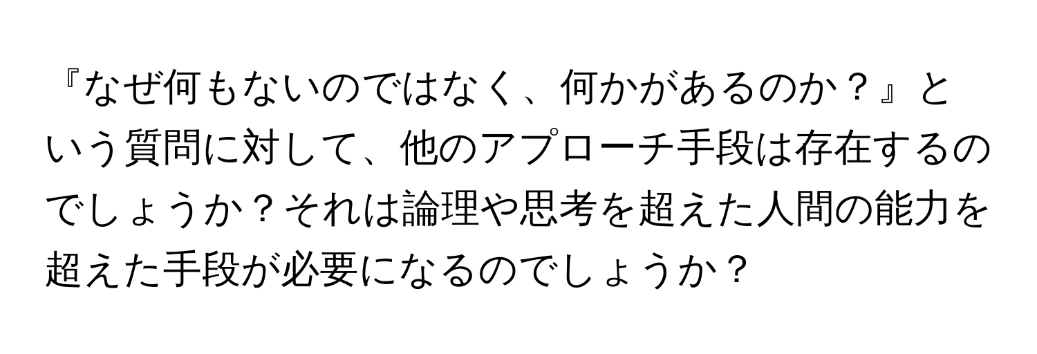 『なぜ何もないのではなく、何かがあるのか？』という質問に対して、他のアプローチ手段は存在するのでしょうか？それは論理や思考を超えた人間の能力を超えた手段が必要になるのでしょうか？