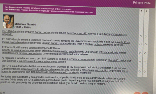 Primera Parte
1l es Organización: Proceso por el cual se establece un orden y prioridades.
2 es Planeación: Proceso de establecer objetivos y acciones adecuadas antes de empezar una tarea.
1 2
Mahatma Gandhi
(1869 - 1948)
En 1888 Gandhi se embarcó hacia Londres donde estudió derecho, y en 1892 regresó a la India ya graduado como
abogado.
En 1893 Gandhi se fue a Sudáfrica contratado como abogado por una empresa comercial de indios. Alli estableció las
metas que lo llevarían a desarrollar un gran trabajo para ayudar a la Indía a cambiar. utilizando medios pacíficos
Entonces Sudáfrica era colonia del Imperio Británico.
Gandhi se unió a los hindúes en un gran movimiento masivo, estableciendo una serie de actividades donde lo más
importante era mostrar descontento. La resistencia sin violencia fue importante.
Al regresar a la India, en enero de 1915, Gandhi se dedicó a recorrer su inmenso país durante un año: viajó con los ojos 。
bien abiertos y los oídos atentos para saber lo que pasaba.
En 1919 las autoridades británicas anunciaron un proyecto de ley que privaba de todo tipo de libertad a los hindúes.
Gandhi entonces dispuso como lo más importante un llamado nacional, y propuso un paro pacífico de protesta por 24 。
horas: la gran colonia con 400 millones de habitantes quedó paralizada totalmente.
Por todas sus cualidades y sus grandes sufrimientos, el pueblo hindú le dio el título del Padre de la Nación. Gandhi
murió el 30 de enero de 1948, asesinado por las balas que le disparó a quemarropa un fanático religioso. La India
perdió al más grande de los dirigentes de los últimos siglos, y el mundo perdió a un gran hombre.
8 / 20