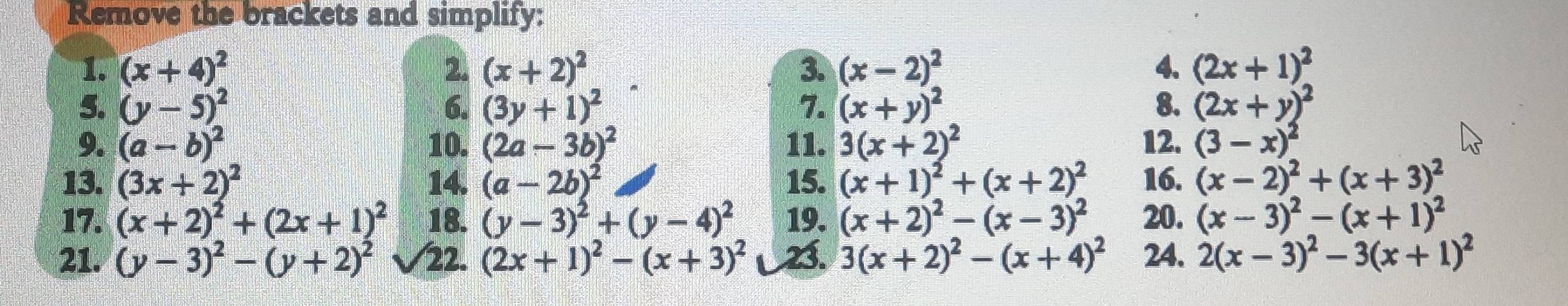 Remove the brackets and simplify: 
1. (x+4)^2 2. (x+2)^2 3. (x-2)^2 4. (2x+1)^2
5. (y-5)^2 6. (3y+1)^2 7. (x+y)^2 (2x+y)^2
8. 
9. (a-b)^2 10. (2a-3b)^2 11. 3(x+2)^2 12. (3-x)^2
13. (3x+2)^2 14. (a-2b)^2 15. (x+1)^2+(x+2)^2 16. (x-2)^2+(x+3)^2
17. (x+2)^2+(2x+1)^2 18. (y-3)^2+(y-4)^2 19. (x+2)^2-(x-3)^2 20. (x-3)^2-(x+1)^2
21. (y-3)^2-(y+2)^2 22. (2x+1)^2-(x+3)^2 23. 3(x+2)^2-(x+4)^2 24. 2(x-3)^2-3(x+1)^2