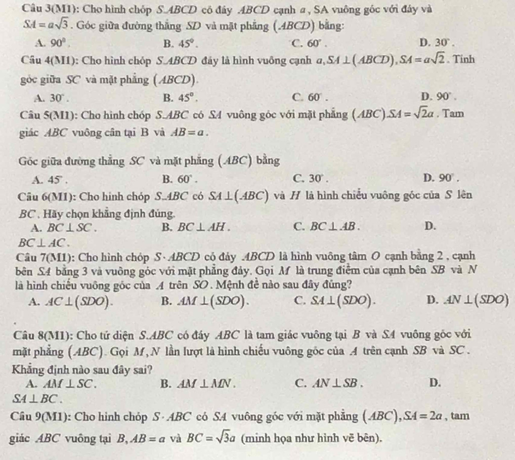 Câu 3(M1): Cho hình chóp S.ABCD có đây .ABCD cạnh a, SA vuông góc với đây và
SA=asqrt(3). Góc giữa đường thắng SD và mặt phẳng (ABCD) bằng:
A. 90°. B. 45°. C. 60°. D. 30°.
Câu 4(M1): Cho hình chóp S.ABCD đây là hình vuông cạnh a,SA⊥ (ABCD),SA=asqrt(2) 、 Tinh
góc giữa SC và mặt phẳng (ABCD).
A. 30°. B. 45°. C. 60 . D. 90°.
Câu 5(M1): Cho hình chóp S.ABC có S4 vuông góc với mặt phẳng (ABC).SA=sqrt(2)a. Tam
giác ABC vuông cân tại B vả AB=a.
Góc giữa đường thẳng SC và mặt phẳng (ABC) bằng
A. 45 5° . B. 60°. C. 30°. D. 90°.
Câu 6(M1): Cho hinh chóp S..4BC có SA⊥ (ABC) và H là hình chiếu vuông góc của S lên
BC . Hãy chọn khẳng định đúng.
A. BC⊥ SC. B. BC⊥ AH. C. BC⊥ AB. D.
BC⊥ AC.
Câu 7(M1): Cho hình chóp S·ABCD có đảy ABCD là hình vuông tâm O cạnh bằng 2 , cạnh
bên S4 bằng 3 và vuông góc với mặt phẳng đảy. Gọi M là trung điểm của cạnh bên SB và N
là hình chiếu vuông góc của A trên SO. Mệnh đề nào sau đây đủng?
A. AC⊥ (SDO). B. AM⊥ (SDO). C. SA⊥ (SDO). D. AN⊥ (SDO)
Câu 8(M1): Cho tứ diện S.ABC có đáy ABC là tam giác vuông tại B và S4 vuông gốc với
mặt phẳng (ABC). Gọi M, N lần lượt là hình chiếu vuông gốc của A trên cạnh SB và SC .
Khẳng định nào sau đây sai?
A. AM⊥ SC. B. AM⊥ MN. C. AN⊥ SB. D.
SA⊥ BC.
Câu 9(M1): Cho hình chóp S · ABC có SA vuông góc với mặt phẳng (ABC),SA=2a , tam
giác ABC vuông tại B,AB=a và BC=sqrt(3)a (minh họa như hình vẽ bên).