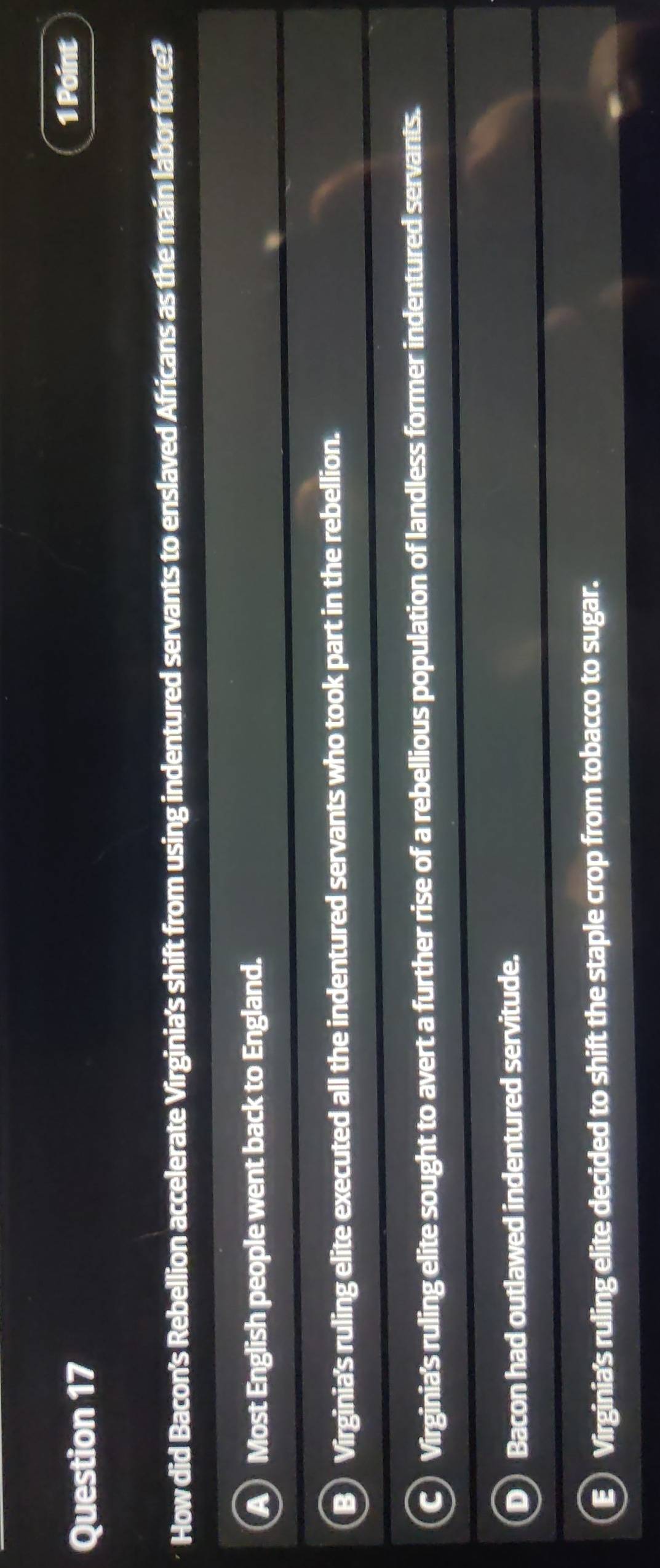 How did Bacon's Rebellion accelerate Virginia's shift from using indentured servants to enslaved Africans as the main labor force?
Most English people went back to England.
Virginia's ruling elite executed all the indentured servants who took part in the rebellion.
Virginia's ruling elite sought to avert a further rise of a rebellious population of landless former indentured servants.
Bacon had outlawed indentured servitude.
Virginia's ruling elite decided to shift the staple crop from tobacco to sugar.