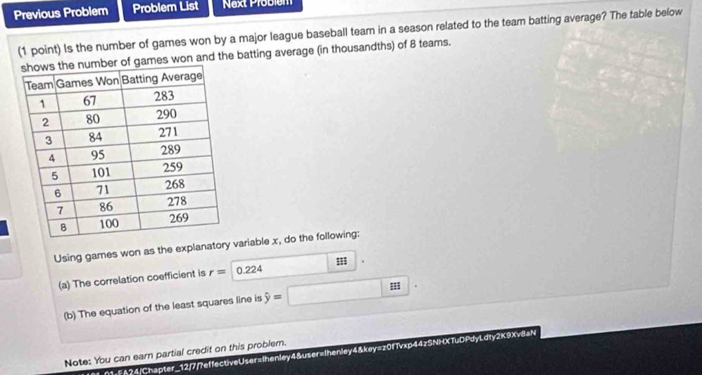 Previous Problem Problem List Next Probiém 
(1 point) Is the number of games won by a major league baseball team in a season related to the team batting average? The table below 
of games won and the batting average (in thousandths) of 8 teams. 
Using games won as the explanatory variable x, do the following: 
(a) The correlation coefficient is r= 0.224
(b) The equation of the least squares line is hat y=
Note: You can earn partial credit on this problem. 
I01-01-FA24/Chapter_12/7/?effectiveUser=Ihenley4&user=Ihenley4&key=z0fTvxp44zSNHXTuDPdyLdty2K9Xv8aN