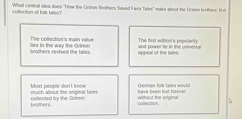 What central idea does “How the Grimm Brothers Saved Fairy Tales” make about the Grimm brothers’ first
collection of folk tales?
The collection's main value The first edition's popularity
lies in the way the Grimm and power lie in the universal
brothers revised the tales. appeal of the tales.
Most people don't know German folk tales would
much about the original tales have been lost forever
collected by the Grimm without the original
brothers. collection.