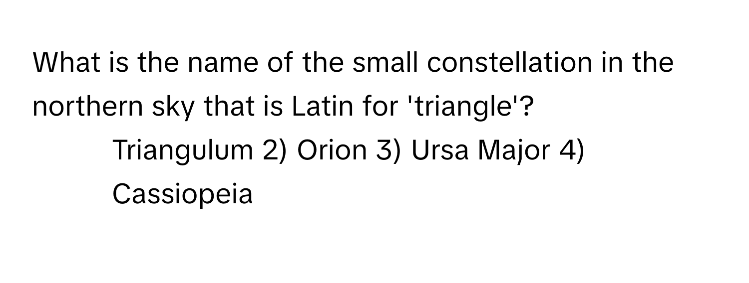 What is the name of the small constellation in the northern sky that is Latin for 'triangle'?

1) Triangulum 2) Orion 3) Ursa Major 4) Cassiopeia