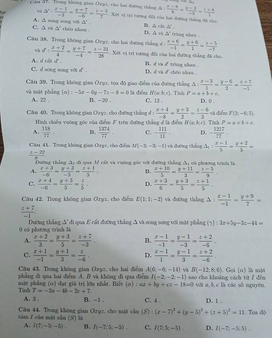 △ _2
Câu 37. Trong không gian Oxyz, cho hai đường thắng △ :  (x-8)/8 = (y-2)/-3 = (z+8)/1 
hir
và △ ': (x-1)/-3 = (y+7)/-6 = (z-3)/7 . Xét vị trí tương đổi của hai đường thẳng đã cho.
A. △ song song với △ '. B. △ cit△ '.
C. △ va△ ' chéo nhau . D. △ và △ ' trùng nhau .
Câu 38. Trong không gian Oxyz, cho hai đường thẳng đ : d: (x+6)/-1 = (y+6)/1 = (z-5)/-7 
và d': (x+2)/4 = (y+7)/-4 = (z-31)/28 . Xét vị trí tương đối của hai đường thẳng đã cho.
A. d cắt d' . B. d và d'trùng nhau .
C. d song song với d' . D. d và d' chéo nhau .
Câu 39. Trong không gian Oxyz, tọa độ giao điểm của đường thẳng Δ : 1: (x-3)/1 = (y-6)/2 = (z+7)/-1 
và mặt phẳng (α) : -5x-6y-7z-8=0 là điểm H(a:b;c). Tính P=a+b+c.
A. 22 . B. -20 . C. 12 . D. 0 .
Câu 40. Trong không gian Oxyz, cho đường thẳng d :  (x+4)/-8 = (y+3)/2 = (z-6)/3  và điểm F(3:-6;5).
Hình chiếu vuông góc của điểm F trên đường thẳng đ là điểm H(a;b;c). Tính P=a+b+c.
A.  118/77 .  1374/77 . - 111/11 . - 1217/77 .
B.
C.
D.
Câu 41. Trong không gian Oxyz, cho điểm M(-3;-3;-1) và đường thẳng △ _1: (x-1)/5 = (y+2)/3 =
 (z-22)/9 .
Dường thắng △ _2 đi qua M cắt và vuỡng góc với đường thẳng Δ1 có phương trình là
A.  (x+3)/-6 = (y+3)/-5 = (z+1)/5 .  (x+10)/5 = (y+11)/3 = (z-5)/9 .
B.
C.  (x+4)/-6 = (y+5)/5 = z/5 .  (x+3)/6 = (y+3)/5 = (z+1)/5 .
D.
Câu 42. Trong không gian Oxyz, cho điểm E(1;1;-2) và đường thẳng △ :  (x-1)/-1 = (y+9)/7 =
 (z+7)/-1 .
Đường thẳng Δ' đi qua E cắt đường thẳng Δ và song song với mặt phẳng (7) : 3x+5y-3z-44=
0 có phương trình là
A.  (x+2)/3 = (y+3)/5 = (z+7)/-3 . B.  (x-1)/-1 = (y-1)/-3 = (z+2)/-6 .
C.  (x+1)/-1 = (y+1)/3 = z/-6 ·  (x-1)/1 = (y-1)/3 = (z+2)/-6 .
D.
Câu 43. Trong không gian Oryz, cho hai điểm . A(6;-6;-14) và B(-12;8;6). Gọi (a) là mặt
phẳng đi qua hai điểm A, B và không đi qua điểm I(-2;-2;-1) sao cho khoảng cách từ/ đến
mặt phẳng (α) đạt giá trị lớn nhất. Biết (a) : ax+by+cz-18=0 với a,b,c là các số nguyên.
Tính T=-2a-4b-2c+7.
A. 3 . B. -1 . C. 4 . D. 1 .
Câu 44. Trong không gian Oxyz, cho mặt cầu (S) : (x-7)^2+(y-5)^2+(z+5)^2=11. Tọa độ
tâm / của mặt cầu (S) là
A. I(7;-5;-5). B. I(-7;5;-5). C. I(7;5;-5). D. I(-7;-5;5).