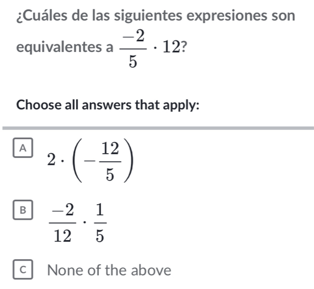 ¿Cuáles de las siguientes expresiones son
equivalentes a  (-2)/5 · 12 I
Choose all answers that apply:
A 2· (- 12/5 )
B  (-2)/12 ·  1/5 
C None of the above