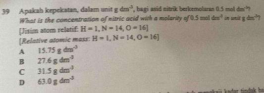 Apakah kepekatan, dalam unit gdm^(-3) , bagi asid nitrik berkemolaran 0.5 mol dm^(-3)
What is the concentration of nitric acid with a molarity of 0.5 mol dm^(-3) in unit gdm^(-3) 7
[Jisim atom relatif: H=1, N=14, O=16]
[Relative atomic mass: H=I, N=14, O=16]
A 15.75gdm^(-3)
B 27.6gdm^(-3)
C 31.5gdm^(-3)
D 63.0gdm^(-3)
tindak ba