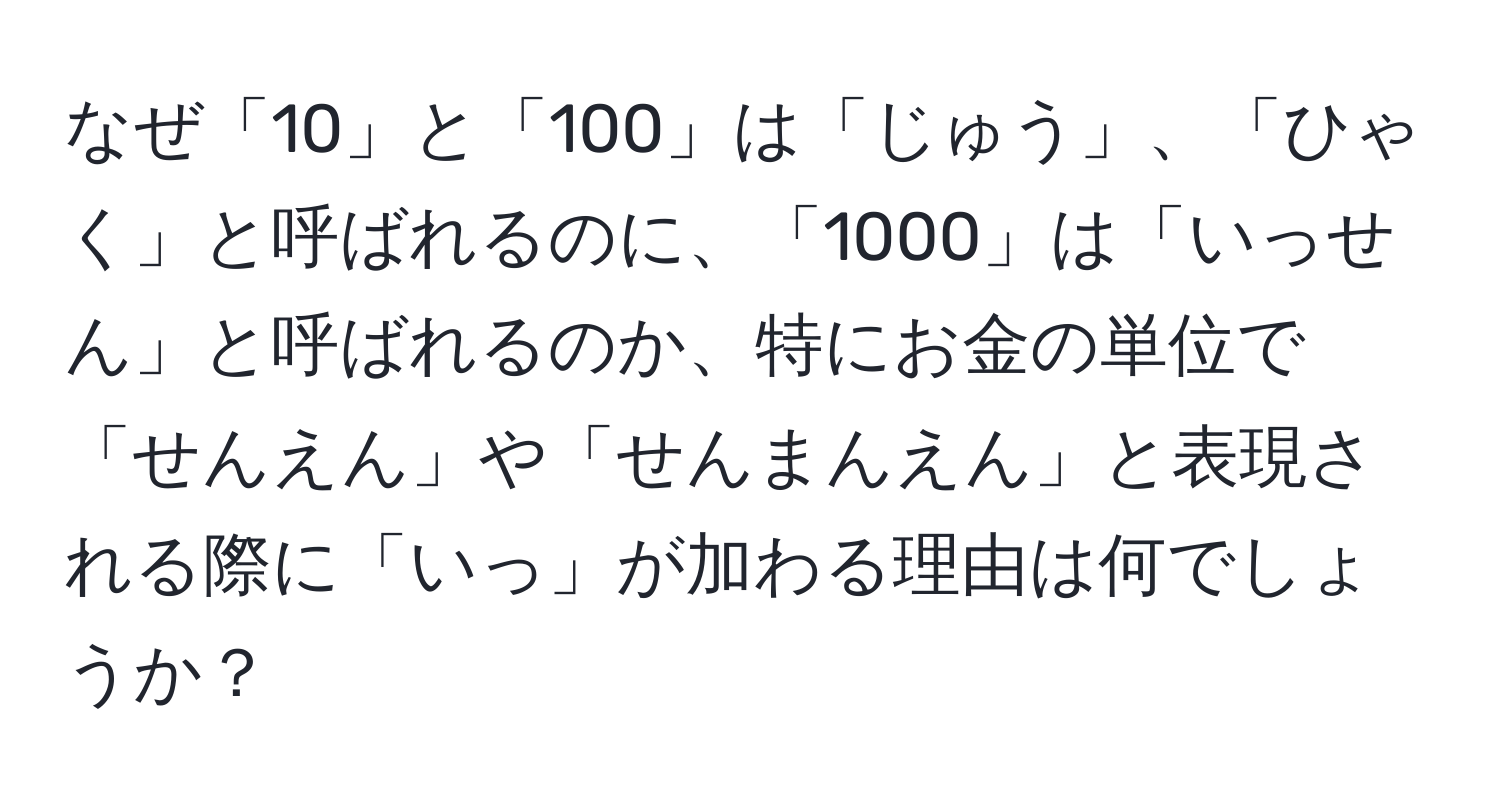 なぜ「10」と「100」は「じゅう」、「ひゃく」と呼ばれるのに、「1000」は「いっせん」と呼ばれるのか、特にお金の単位で「せんえん」や「せんまんえん」と表現される際に「いっ」が加わる理由は何でしょうか？