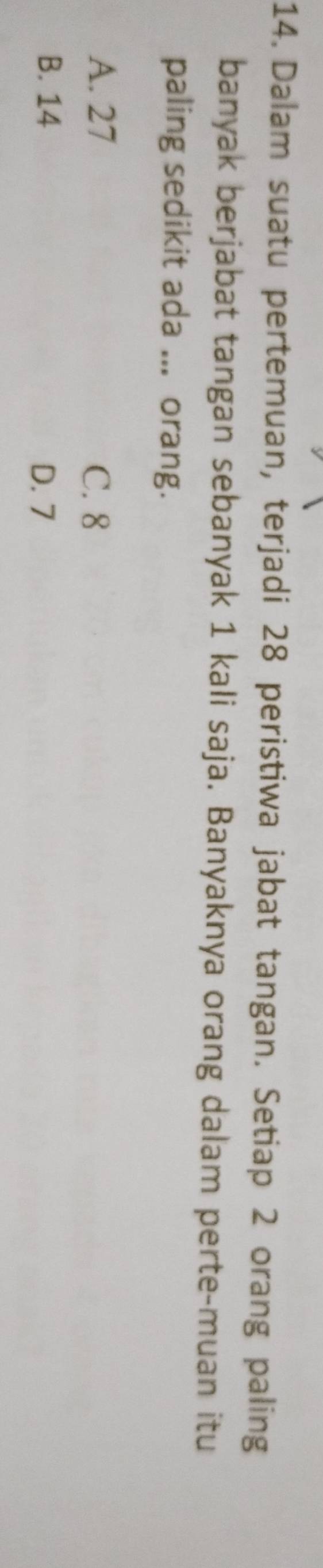 Dalam suatu pertemuan, terjadi 28 peristiwa jabat tangan. Setiap 2 orang paling
banyak berjabat tangan sebanyak 1 kali saja. Banyaknya orang dalam perte-muan itu
paling sedikit ada ... orang.
A. 27 C. 8
B. 14 D. 7