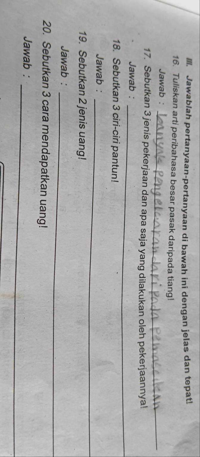 Ill. Jawablah pertanyaan-pertanyaan di bawah ini dengan jelas dan tepat! 
16. Tuliskan arti peribahasa besar pasak daripada tiang! 
_ 
Jawab : 
17. Sebutkan 3 jenis pekerjaan dan apa saja yang dilakukan oleh pekerjaannya! 
Jawab :_ 
18. Sebutkan 3 ciri-ciri pantun! 
_ 
Jawab : 
19. Sebutkan 2 jenis uang! 
_ 
Jawab : 
20. Sebutkan 3 cara mendapatkan uang! 
_ 
Jawab :