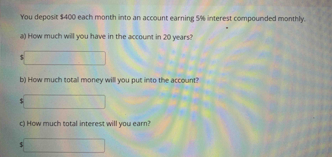 You deposit $400 each month into an account earning 5% interest compounded monthly. 
a) How much will you have in the account in 20 years? 
□ 
b) How much total money will you put into the account? 
□ 
c) How much total interest will you earn?
$ □