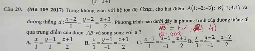 |z=3+t
Câu 20. (Mã 105 2017) Trong không gian với hệ tọa độ Oxyz, cho hai điểm A(1;-2;-3); B(-1;4;1) và
đường thắng d :  (x+2)/1 = (y-2)/-1 = (z+3)/2 . Phương trình nào dưới đây là phương trình của đường thẳng đi
qua trung điểm của đoạn AB và song song với d ?
A.  x/1 = (y-1)/1 = (z+1)/2  B.  x/1 = (y-1)/-1 = (z+1)/2  C.  (x-1)/1 = (y-1)/-1 = (z+1)/2  D.  x/1 = (y-2)/-1 = (z+2)/2 