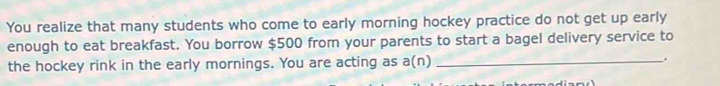 You realize that many students who come to early morning hockey practice do not get up early 
enough to eat breakfast. You borrow $500 from your parents to start a bagel delivery service to 
the hockey rink in the early mornings. You are acting as a(n) _.