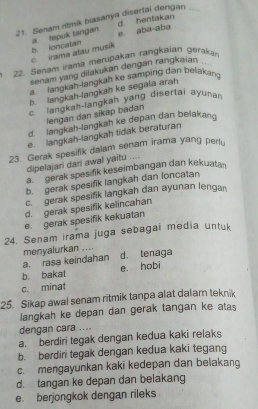 Senam ritmik biasanya disertai dengan ..
d. hentakan
a. tepuk tangan
e. aba-aba
b. loncatan
c. irama atau musik
22. Senam irama merupakan rangkaian gerakan
senam yang dilakukan dengan rangkaian
a. langkah-langkah ke samping dan belakang
b. langkah-langkah ke segala arah
c. langkah-langkah yang disertai ayunan
lengan dan sikap badan
d. langkah-langkah ke depan dan belakang
e. langkah-langkah tidak beraturan
23. Gerak spesifik dalam senam irama yang perlu
dipelajari dari awal yaitu ....
a. gerak spesifik keseimbangan dan kekuatan
b. gerak spesifik langkah dan loncatan
c. gerak spesifik langkah dan ayunan lengan
d. gerak spesifik kelincahan
e. gerak spesifik kekuatan
24. Senam irama juga sebagai media untuk
menyalurkan ....
a. rasa keindahan d. tenaga
b. bakat e. hobi
c. minat
25. Sikap awal senam ritmik tanpa alat dalam teknik
langkah ke depan dan gerak tangan ke atas
dengan cara ....
a. berdiri tegak dengan kedua kaki relaks
b. berdiri tegak dengan kedua kaki tegang
c. mengayunkan kaki kedepan dan belakang
d. tangan ke depan dan belakang
e. berjongkok dengan rileks