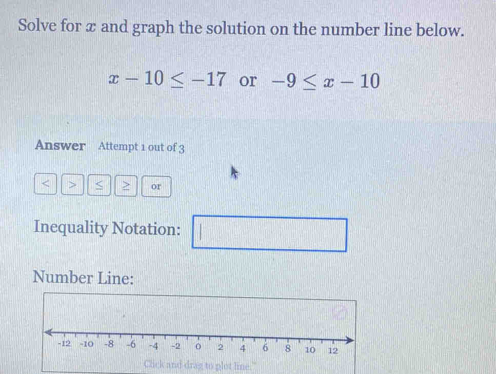 Solve for x and graph the solution on the number line below.
x-10≤ -17 or -9≤ x-10
Answer Attempt 1 out of 3 
> > or 
Inequality Notation: 172°
□ 
Number Line: 
nd drag to plot lime."