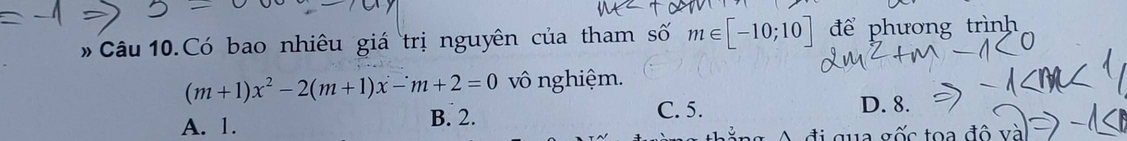 # Câu 10.Có bao nhiêu giá trị nguyên của tham số m∈ [-10;10] để phương trình
(m+1)x^2-2(m+1)x-m+2=0 vô nghiệm.
D. 8.
A. 1.
B. 2. C. 5.
qua gốc toa đô