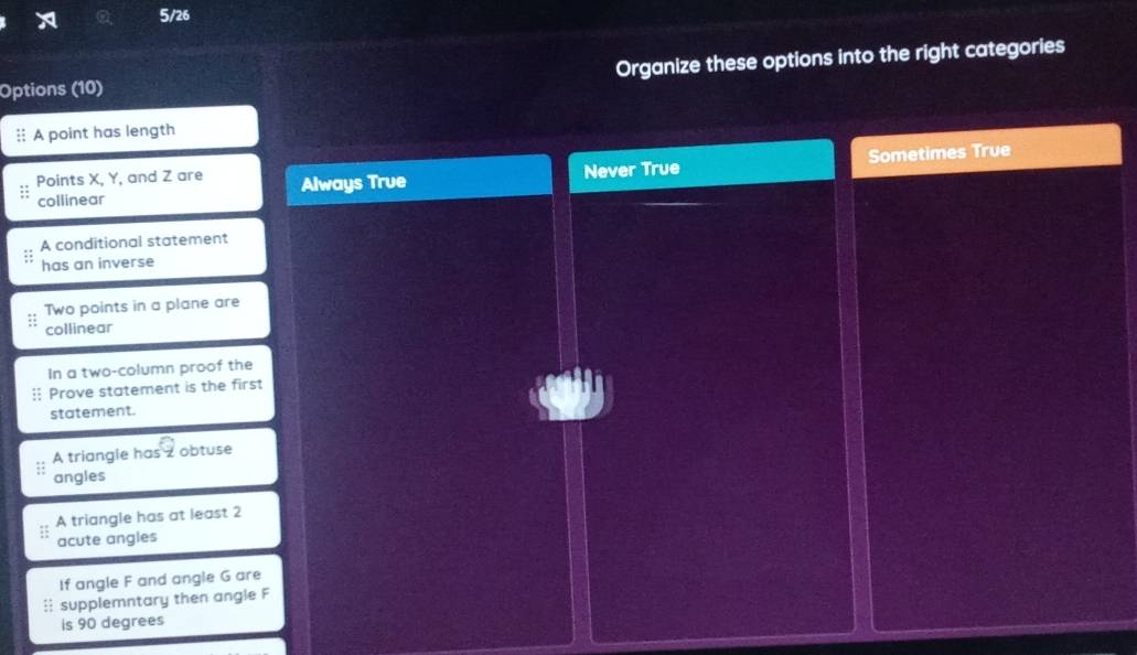 5/26
Options (10) Organize these options into the right categories
:: A point has length
Points X, Y, and Z are Always True Never True Sometimes True
collinear
A conditional statement
has an inverse
Two points in a plane are
collinear
In a two-column proof the
Prove statement is the first
statement.
A triangle has z obtuse
angles
A triangle has at least 2
acute angles
If angle F and angle G are
:: supplemntary then angle F
is 90 degrees
