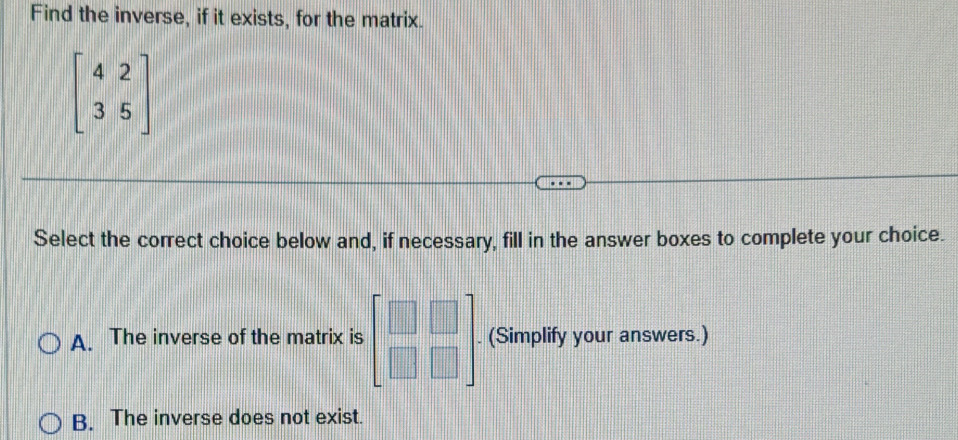 Find the inverse, if it exists, for the matrix.
beginbmatrix 4&2 3&5endbmatrix
Select the correct choice below and, if necessary, fill in the answer boxes to complete your choice.
A. The inverse of the matrix is beginbmatrix □ &□  □ &□ endbmatrix. (Simplify your answers.)
B. The inverse does not exist.