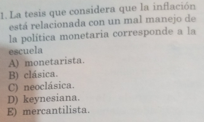 La tesis que considera que la inflación
está relacionada con un mal manejo de
la política monetaria corresponde a la
escuela
A) monetarista.
B) clásica.
C) neoclásica.
D) keynesiana.
E) mercantilista.