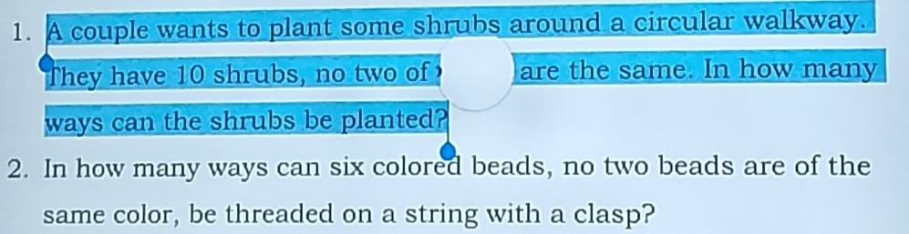 A couple wants to plant some shrubs around a circular walkway. 
They have 10 shrubs, no two of are the same. In how many 
ways can the shrubs be planted? 
2. In how many ways can six colored beads, no two beads are of the 
same color, be threaded on a string with a clasp?