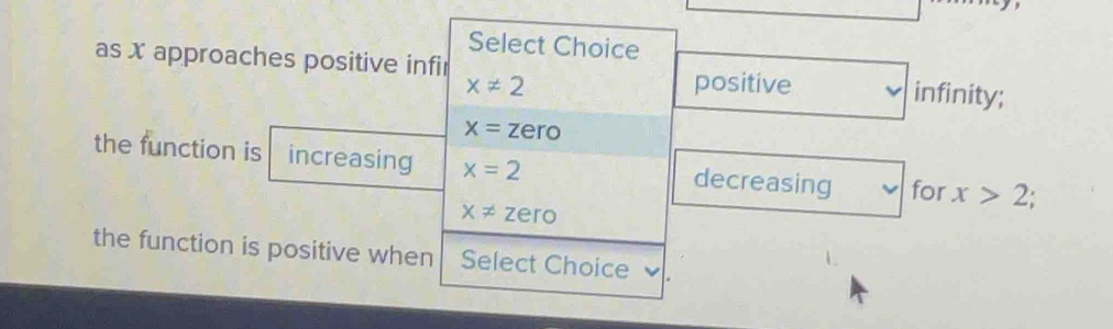 Select Choice 
as x approaches positive infir positive infinity;
x!= 2
x=zero
the function is increasing x=2 decreasing for x>2;
x!= zero
the function is positive when Select Choice