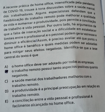 A recente prática de home office, intensificada pela pandemia
de COVID-19, trouxe à tona discussões sobre a saúde menta
dos trabalhadores. Alguns especialistas defendem que a
flexibilização do trabalho remoto pode melhorar a qualidade
de vida e aumentar a produtividade, pois permite a conciliação
de trabalho e vida pessoal. Por outro lado, há argumentos de
que a falta de interação social e a dificuldade em estabelecer
limites entre o profissional e o pessoal podem géra etre 
diminuir a eficiência/Assim, é preciso avaliar até que ponto o
home office é benéfico e quais medidas podem ser adotadas
para mitigar seus efeitos negativos. Identifica-se que a tese
central do texto é que
A) o home office deve ser adotado por todas as empresas.
64 o trabalho remoto possui tanto aspectos positivos quanto
negativos.
C) a saúde mental dos trabalhadores melhorou com o
trabalho remoto.
D) a produtividade é a principal preocupação em relação ao
trabalho remoto.
E) a conciliação entre a vida pessoal e profissional é
facilmente alcançada no home office.