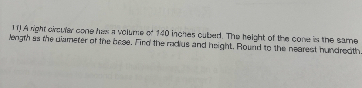 A right circular cone has a volume of 140 inches cubed. The height of the cone is the same 
length as the diameter of the base. Find the radius and height. Round to the nearest hundredth